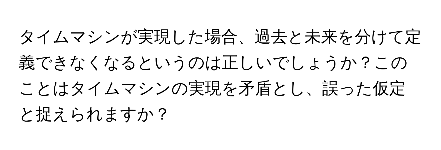 タイムマシンが実現した場合、過去と未来を分けて定義できなくなるというのは正しいでしょうか？このことはタイムマシンの実現を矛盾とし、誤った仮定と捉えられますか？