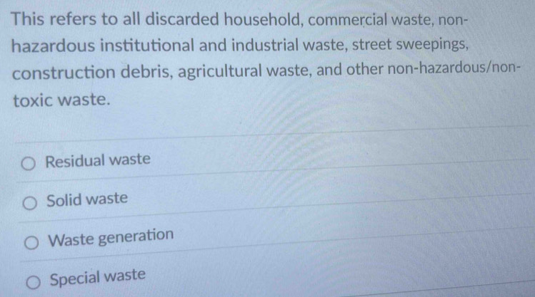 This refers to all discarded household, commercial waste, non-
hazardous institutional and industrial waste, street sweepings,
construction debris, agricultural waste, and other non-hazardous/non-
toxic waste.
Residual waste
Solid waste
Waste generation
Special waste