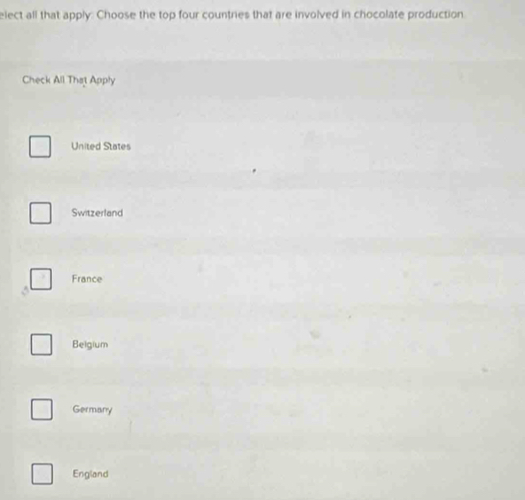 elect all that apply: Choose the top four countries that are involved in chocolate production
Check All That Apply
United States
Switzerland
France
Belgium
Germany
England