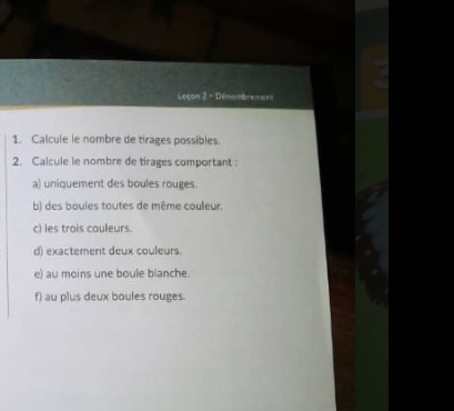 Leçon 2 - Dénombrement 
1. Calcule le nombre de tirages possibles. 
2. Calcule le nombre de tirages comportant : 
a) uniquement des boules rouges. 
b) des boules toutes de même couleur. 
c) les trois couleurs. 
d) exactement deux couleurs. 
e) au moins une boule blanche. 
f) au plus deux boules rouges.