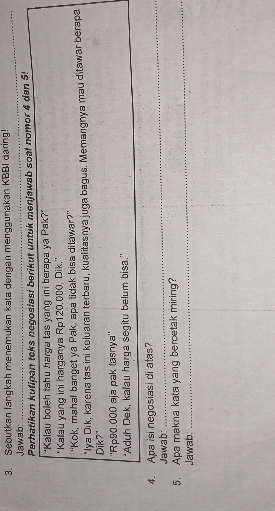 Sebutkan langkah menemukan kata dengan menggunakan KBBI daring! 
Jawab:_ 
Perhatikan kutipan teks negosiasi berikut untuk menjawab soal nomor 4 dan 5! 
“Kalau boleh tahu harga tas yang ini berapa ya Pak?” 
“Kalau yang ini harganya Rp120.000, Dik.” 
“Kok, mahal banget ya Pak, apa tidak bisa ditawar?” 
“Iya Dik, karena tas ini keluaran terbaru, kualitasnya juga bagus. Memangnya mau ditawar berapa 
Dik?” 
“ Rp90.000 aja pak tasnya” 
“Aduh Dek, kalau harga segitu belum bisa.” 
4. Apa isi negosiasi di atas? 
Jawab: 
_ 
5. Apa makna kata yang bercetak miring? 
Jawab: 
_