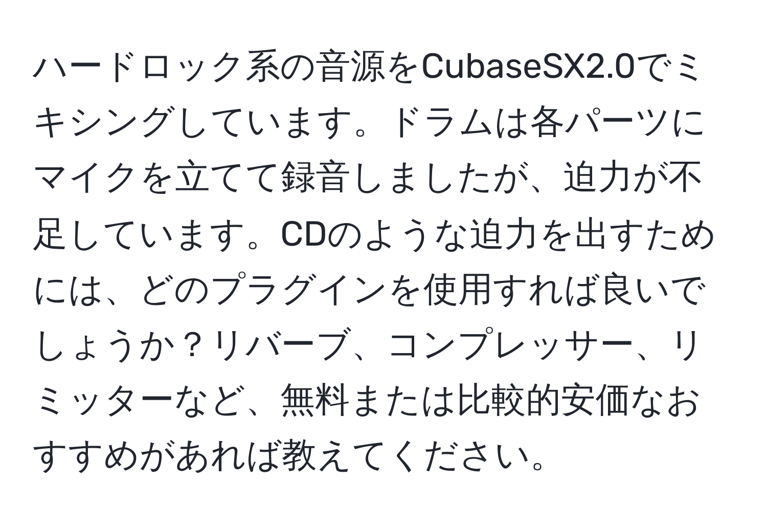 ハードロック系の音源をCubaseSX2.0でミキシングしています。ドラムは各パーツにマイクを立てて録音しましたが、迫力が不足しています。CDのような迫力を出すためには、どのプラグインを使用すれば良いでしょうか？リバーブ、コンプレッサー、リミッターなど、無料または比較的安価なおすすめがあれば教えてください。