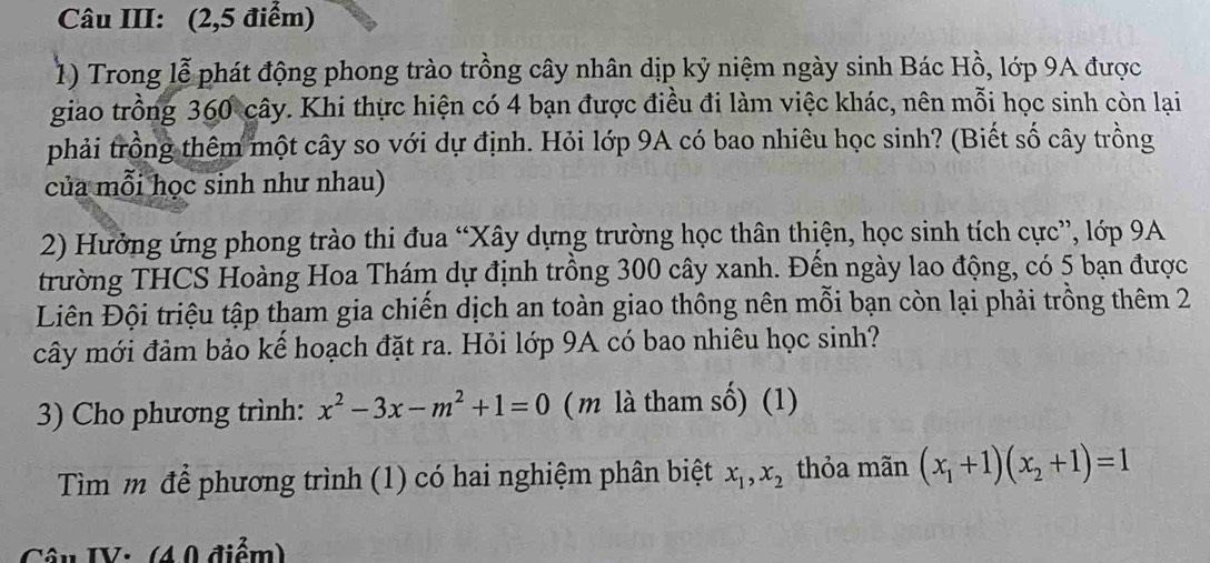 Câu III: (2,5 điểm)
1) Trong lễ phát động phong trào trồng cây nhân dịp kỷ niệm ngày sinh Bác Hồ, lớp 9A được
giao trồng 360 cây. Khi thực hiện có 4 bạn được điều đi làm việc khác, nên mỗi học sinh còn lại
phải trồng thêm một cây so với dự định. Hỏi lớp 9A có bao nhiêu học sinh? (Biết số cây trồng
của mỗi học sinh như nhau)
2) Hưởng ứng phong trào thi đua “Xây dựng trường học thân thiện, học sinh tích cực”, lớp 9A
trường THCS Hoàng Hoa Thám dự định trồng 300 cây xanh. Đến ngày lao động, có 5 bạn được
Liên Đội triệu tập tham gia chiến dịch an toàn giao thông nên mỗi bạn còn lại phải trồng thêm 2
cây mới đảm bảo kể hoạch đặt ra. Hỏi lớp 9A có bao nhiêu học sinh?
3) Cho phương trình: x^2-3x-m^2+1=0 (m là tham số) (1)
Tìm m để phương trình (1) có hai nghiệm phân biệt x_1, x_2 thỏa mãn (x_1+1)(x_2+1)=1
Câu IV: (40 điểm)