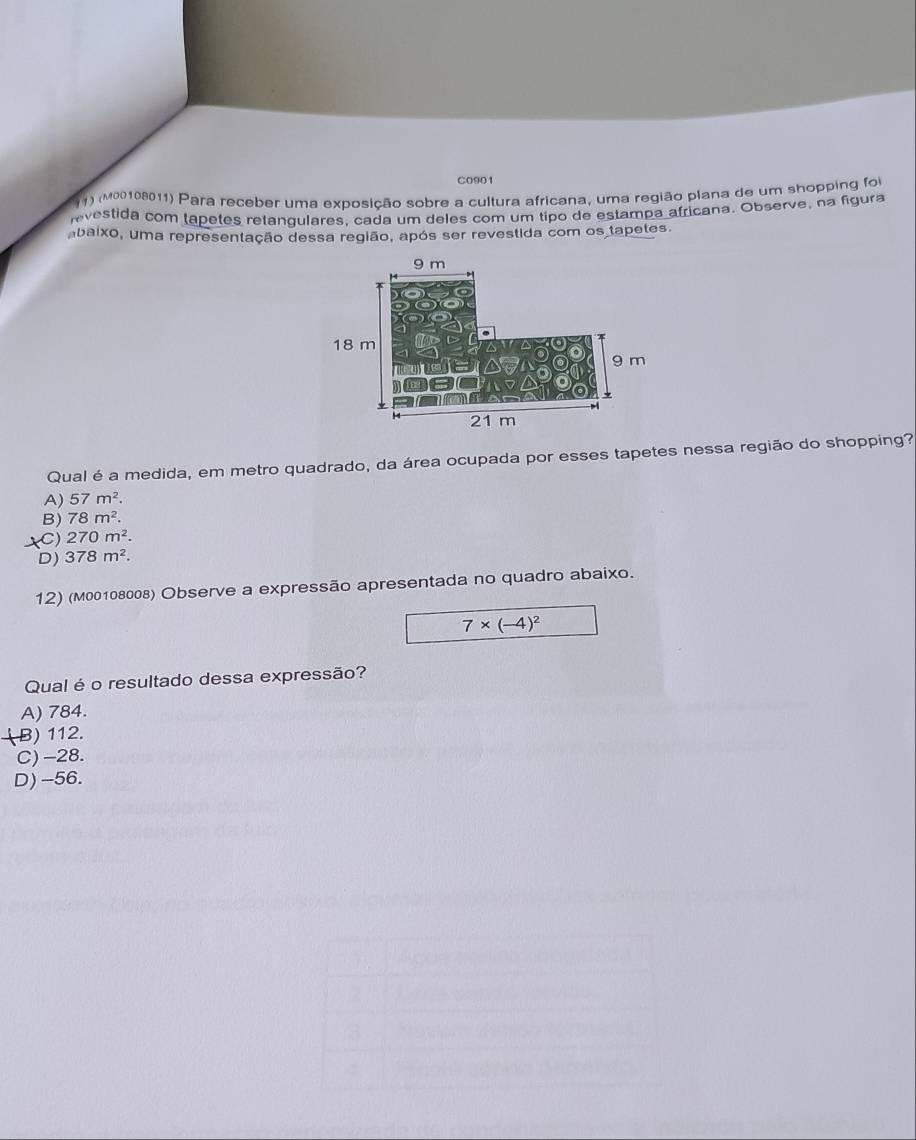 C0901
(1) (M00108011) Para receber uma exposição sobre a cultura africana, uma região plana de um shopping fo
evestida com tapetes retangulares, cada um deles com um tipo de estampa africana. Observe, na figura
abaixo, uma representação dessa região, após ser revestida com os tapetes.
Qual é a medida, em metro quadrado, da área ocupada por esses tapetes nessa região do shopping?
A) 57m^2.
B) 78m^2.
C) 270m^2.
D) 378m^2. 
12) (M00108008) Observe a expressão apresentada no quadro abaixo.
7* (-4)^2
Qual é o resultado dessa expressão?
A) 784.
(B) 112.
C) -28.
D) -56.