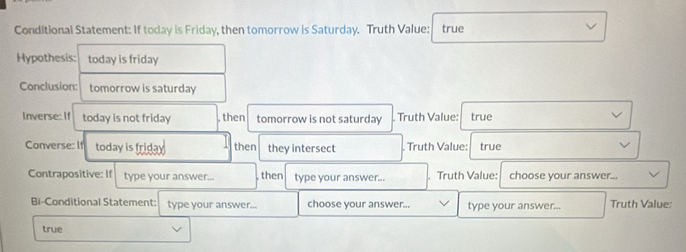 Conditional Statement: If today is Friday, then tomorrow is Saturday. Truth Value: true 
Hypothesis: today is friday 
Conclusion: tomorrow is saturday 
Inverse: If today is not friday , then tomorrow is not saturday . Truth Value: true 
Converse: If today is frida then they intersect . Truth Value: true 
Contrapositive: If type your answer... then type your answer... . Truth Value: choose your answer... 
Bi-Conditional Statement: type your answer... choose your answer... type your answer... Truth Value: 
true