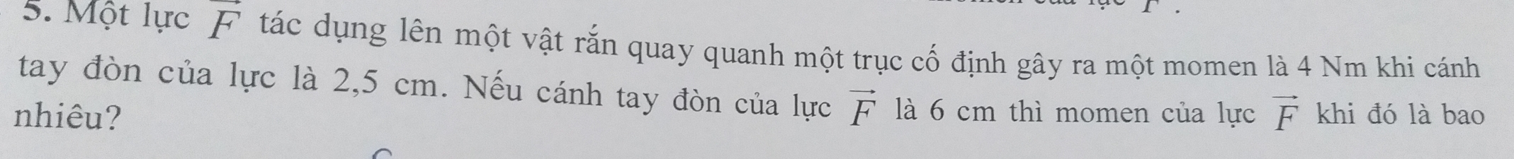 Một lực F tác dụng lên một vật rắn quay quanh một trục cố định gây ra một momen là 4 Nm khi cánh 
tay đòn của lực là 2,5 cm. Nếu cánh tay đòn của lực vector F là 6 cm thì momen của lực 
nhiêu? vector F khi đó là bao
