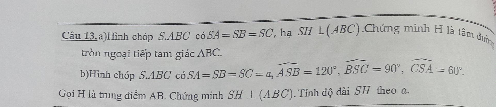 Câu 13.a)Hình chóp S. A B C có SA=SB=SC ', hạ SH⊥ (ABC) Chứng minh H là tâm đường 
tròn ngoại tiếp tam giác ABC. 
b)Hình chóp 
S. ABCcos SA=SB=SC=a, widehat ASB=120°, widehat BSC=90°, widehat CSA=60°. 
Gọi H là trung điểm AB. Chứng minh SH⊥ (ABC). Tính độ dài SH theo a.