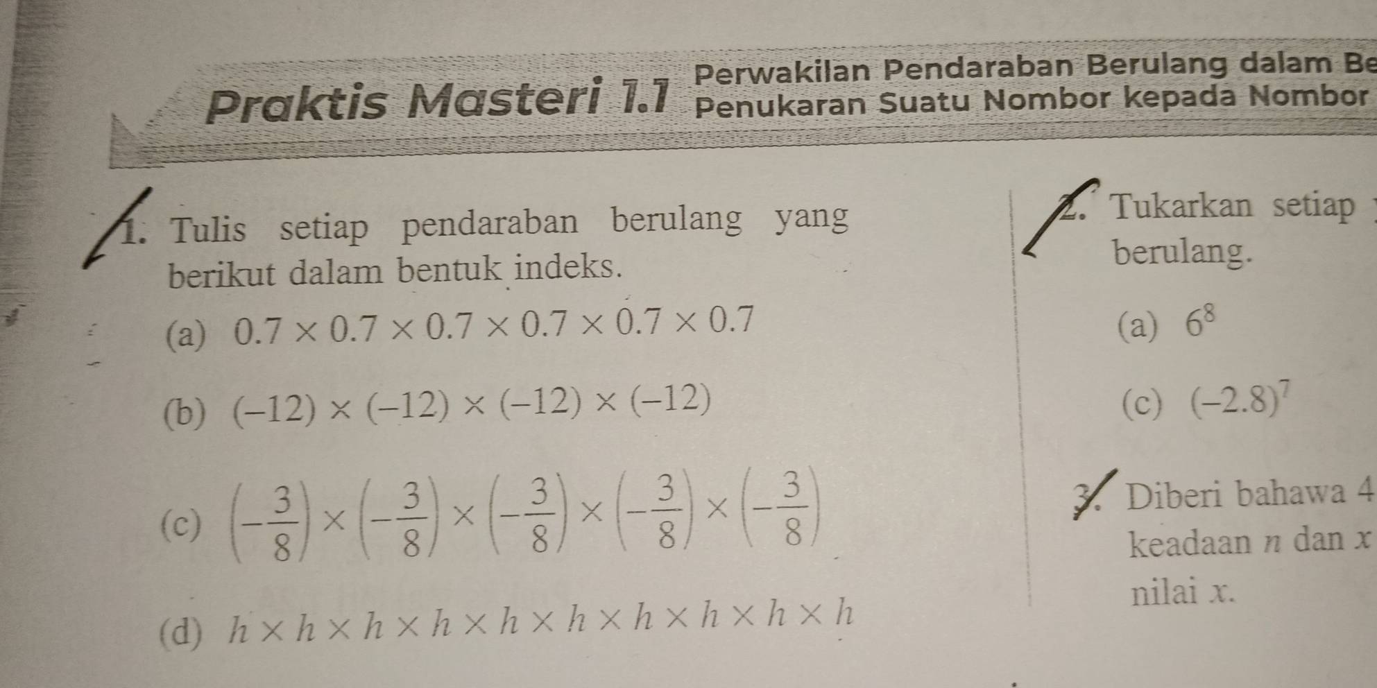 Perwakilan Pendaraban Berulang dalam Be 
Praktis Mαsteri 1.1 Penukaran Suatu Nombor kepada Nombor 
1. Tulis setiap pendaraban berulang yang 
2. Tukarkan setiap 
berikut dalam bentuk indeks. 
berulang. 
(a) 0.7* 0.7* 0.7* 0.7* 0.7* 0.7
(a) 6^8
(b) (-12)* (-12)* (-12)* (-12)
(c) (-2.8)^7
(c) (- 3/8 )* (- 3/8 )* (- 3/8 )* (- 3/8 )* (- 3/8 ) 3. Diberi bahawa 4
keadaan η dan x
(d) h* h* h* h* h* h* h* h* h* h
nilai x.