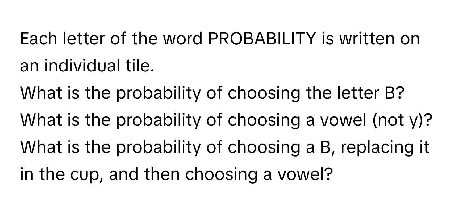 Each letter of the word PROBABILITY is written on an individual tile. 
What is the probability of choosing the letter B? 
What is the probability of choosing a vowel (not y)? 
What is the probability of choosing a B, replacing it in the cup, and then choosing a vowel?