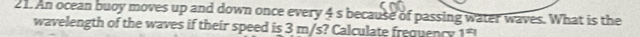 An ocean buoy moves up and down once every 4 s because of passing water waves. What is the 
wavelength of the waves if their speed is 3 m/s? Calculate frequency 1=1