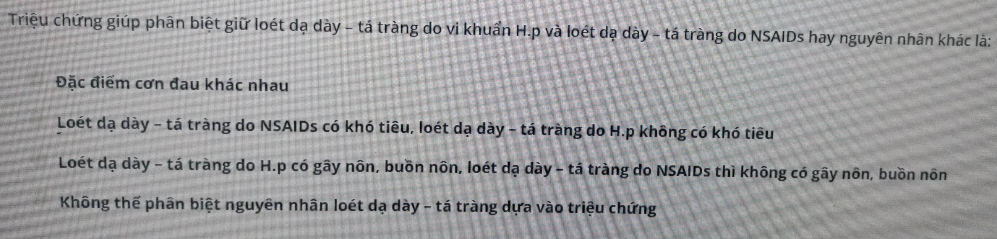 Triệu chứng giúp phân biệt giữ loét dạ dày - tá tràng do vi khuẩn H.p và loét dạ dày - tá tràng do NSAIDs hay nguyên nhân khác là:
Đặc điểm cơn đau khác nhau
Loét dạ dày - tá tràng do NSAIDs có khó tiêu, loét dạ dày - tá tràng do H.p không có khó tiêu
Loét dạ dày - tá tràng do H.p có gây nôn, buồn nôn, loét dạ dày - tá tràng do NSAIDs thì không có gây nôn, buồn nôn
Không thể phân biệt nguyên nhân loét dạ dày - tá tràng dựa vào triệu chứng