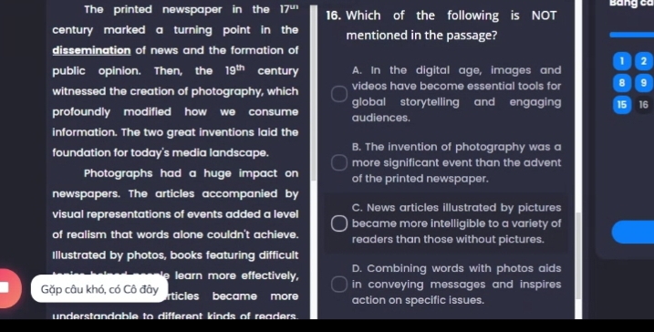 The printed newspaper in the 17^(un) 16. Which of the following is NOT
century marked a turning point in the mentioned in the passage?
dissemination of news and the formation of
1 2
public opinion. Then, the 19^(th) century A. In the digital age, images and
witnessed the creation of photography, which videos have become essential tools for 8 9
global storytelling and engaging 15 16
profoundly modified how we consume audiences.
information. The two great inventions laid the
foundation for today's media landscape. B. The invention of photography was a
more significant event than the advent
Photographs had a huge impact on of the printed newspaper.
newspapers. The articles accompanied by
visual representations of events added a level C. News articles illustrated by pictures
became more intelligible to a variety of
of realism that words alone couldn't achieve. readers than those without pictures.
Illustrated by photos, books featuring difficult
learn more effectively, D. Combining words with photos aids
Gặp câu khó, có Cô đây rticles became more in conveying messages and inspires.
action on specific issues.
understandable to different kinds of readers.