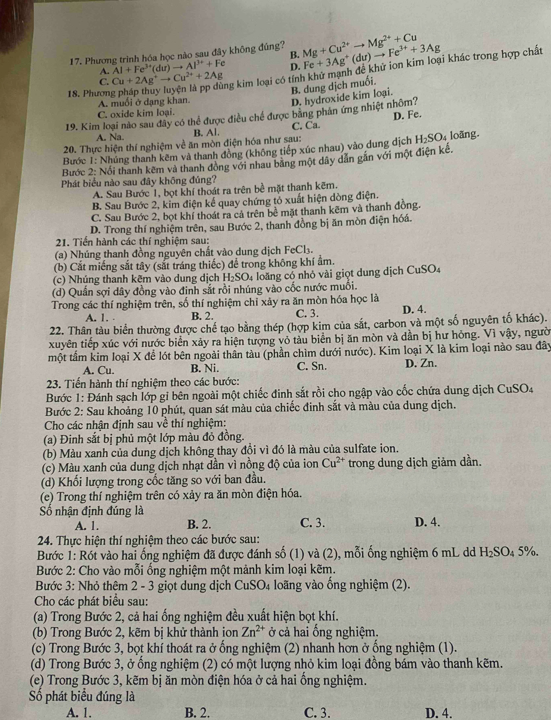 Phương trình hóa học nào sau đây không đúng? Mg+Cu^(2+)to Mg^(2+)+Cu
B.
A. Al+Fe^(3+)(dur)to Al^(3+)+Fe Fe+3Ag^+(du)to Fe^(3+)+3Ag
D.
18. Phương pháp thuy luyện là pp dùng kim loại có tính khử mạnh đề khử ion kim loại khác trong hợp chất
C. Cu+2Ag^+to Cu^(2+)+2Ag
B. dung dịch muối.
A. muối ở dạng khan.
D. hydroxide kim loại.
C. oxide kim loại.
19. Kim loại nào sau đây có thể được điều chế được bằng phản ứng nhiệt nhôm?
A. Na. B. Al. C. Ca. D. Fe.
20. Thực hiện thí nghiệm về ăn mòn điện hóa như sau:
Bước 1: Nhúng thanh kẽm và thanh đồng (không tiếp xúc nhau) vào dung dịch H_2SO_4 loãng.
Bước 2: Nổi thanh kêm và thanh đồng với nhau băng một dây dẫn gắn với một điện kế.
Phát biểu nào sau đây không đúng?
A. Sau Bước 1, bọt khí thoát ra trên bề mặt thanh kẽm.
B. Sau Bước 2, kim điện kế quay chứng tỏ xuất hiện dòng điện.
C. Sau Bước 2, bọt khí thoát ra cả trên bề mặt thanh kẽm và thanh đồng.
D. Trong thí nghiệm trên, sau Bước 2, thanh đồng bị ăn mòn điện hóá.
21. Tiến hành các thí nghiệm sau:
(a) Nhúng thanh đồng nguyên chất vào dung dịch FeCl₃.
(b) Cắt miếng sắt tây (sắt tráng thiếc) để trong không khí ẩm.
(c) Nhúng thanh kẽm vào dung dịch H_2SO 4 loăng có nhỏ vài giọt dung dịch CuSO4
(d) Quấn sợi dây đồng vào đinh sắt rồi nhúng vào cốc nước muối.
Trong các thí nghiệm trên, số thí nghiệm chỉ xảy ra ăn mòn hóa học là
A. 1. . B. 2. C. 3.
D. 4.
22. Thân tàu biển thường được chế tạo bằng thép (hợp kim của sắt, carbon và một số nguyên tố khác).
xuyên tiếp xúc với nước biển xảy ra hiện tượng vỏ tàu biển bị ăn mòn và dần bị hư hỏng. Vì vậy, người
một tấm kim loại X để lót bên ngoài thân tàu (phần chìm dưới nước). Kim loại X là kim loại nào sau đây
A. Cu. B. Ni. C. Sn. D. Zn.
23. Tiến hành thí nghiệm theo các bước:
Bước 1: Đánh sạch lớp gỉ bên ngoài một chiếc đinh sắt rồi cho ngập vào cốc chứa dung dịch CuSO4
Bước 2: Sau khoảng 10 phút, quan sát màu của chiếc đinh sắt và màu của dung dịch.
Cho các nhận định sau về thí nghiệm:
(a) Đinh sắt bị phủ một lớp màu đỏ đồng.
(b) Màu xanh của dung dịch không thay đổi vì đó là màu của sulfate ion.
(c) Màu xanh của dung dịch nhạt dần vì nồng độ của ion Cu^(2+) trong dung dịch giảm dần.
(d) Khối lượng trong cốc tăng so với ban đầu.
(e) Trong thí nghiệm trên có xảy ra ăn mòn điện hóa.
ố nhận định đúng là
A. 1. B. 2. C. 3. D. 4.
24. Thực hiện thí nghiệm theo các bước sau:
Bước 1: Rót vào hai ống nghiệm đã được đánh số (1) và (2), mỗi ống nghiệm 6 mL dd H_2SO_4 5%.
Bước 2: Cho vào mỗi ống nghiệm một mảnh kim loại kẽm.
Bước 3: Nhỏ thêm 2 - 3 giọt dung dịch CuSO_4 loãng vào ống nghiệm (2).
Cho các phát biểu sau:
(a) Trong Bước 2, cả hai ống nghiệm đều xuất hiện bọt khí.
(b) Trong Bước 2, kẽm bị khử thành ion Zn^(2+) ở cả hai ống nghiệm.
(c) Trong Bước 3, bọt khí thoát ra ở ống nghiệm (2) nhanh hơn ở ống nghiệm (1).
(d) Trong Bước 3, ở ống nghiệm (2) có một lượng nhỏ kim loại đồng bám vào thanh kẽm.
(e) Trong Bước 3, kẽm bị ăn mòn điện hóa ở cả hai ống nghiệm.
Số phát biểu đúng là
A. 1. B. 2. C. 3. D. 4.