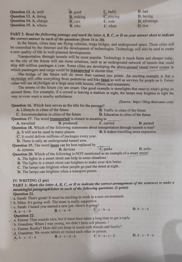 A. well B. good C. badly D. bad
Question 13. A. doing B. making C. playing D. having
Question 14. A. charge B. care C. note D. advantage
Question 15. A. where B. who C. when D. that
PART 2: Read the following passage and mark the letter A, B, C, or D on your answer sheet to indicate
the correct answer to each of the questions (from 16 to 20).
In the future, cities may see flying vehicles, mega bridges, and underground space. Those cities will
be controlled by the Internet and the development of technologies. Technology will also be used to create
a new quality of life in well-planned developments.
Transportation through tunnels will be more popular. Technology is much faster and cheaper today,
so the city of the future will see more solutions, such as an underground network of tunnels that could
ship 600 million packages a year. Some cities are developing the above-ground tunnel travel system in
which passengers and cargo could be transported in shorter time.
The bridge of the future will do more than connect two points. An exciting example is that a
skybridge will offer everything from pedestrian and bike lanes as well as services for people on it. Future
cities will see skybridges as a large area with houses, offices, and restaurants.
The streets of the future city are smart. One good example is streetlights that react to what's going on
around them. For example, if a crowd is leaving a stadium at night, the lamps may brighten to light the
way or even warn a nearby ambulance.
(Source: https://blog.tkelevator.com)
Question 16. Which best serves as the title for the passage?
A. Lifestyle in cities of the future B. Traffic in cities of the future
C. Accommodation in cities of the future D. Education in cities of the future
Question 17. The word transported is closest in meaning to _.
A. travelled B. produced C. carried D. packed
Question 18. Which of the following statements about transportation through tunnels is true?
A. It will not be used in many places. B. It makes travelling more expensive.
C. It could deliver millions of packages every year.
D. There is only an underground tunnel now.
Question 19. The word lanes can be best replaced by _+
A. systems B. devices C. parks D. paths
Question 20. Which of the following is NOT mentioned as an example of a smart street?
A. The lights in a smart street can help in some situations.'
B. The lights in a smart street can brighten to make your skin better.
C. The lamps can brighten when people go past the street at night.
D. The lamps can brighten when a transport passes.
IV. WRITING (2 pts)
PART 1: Mark the letter A, B, C, or D to indicate the correct arrangement of the sentences to make a
meaningful paragraph/letter in each of the following questions. (1 point)
Question 21.
a. Sarah: That's great! It must be exciting to work in a new environment.
b. Mike: It's going well. The team is really supportive.
c. Sarah: I heard you started a new job. How's it going?
A. a-c-b B. c-a-b C c-b-a D. b-c-a
Question 22.
a. Emma: That sounds nice, but it must have taken a long time to get a reply.
b. Grandma: When I was young, we didn't have cell phones.
c. Emma: Really? How did you keep in touch with friends and family?
d. Grandma: We wrote letters or visited each other in person.
A. b-c-d-a B. a-c-d-b C. b-a-c-d D. d-c-b-a