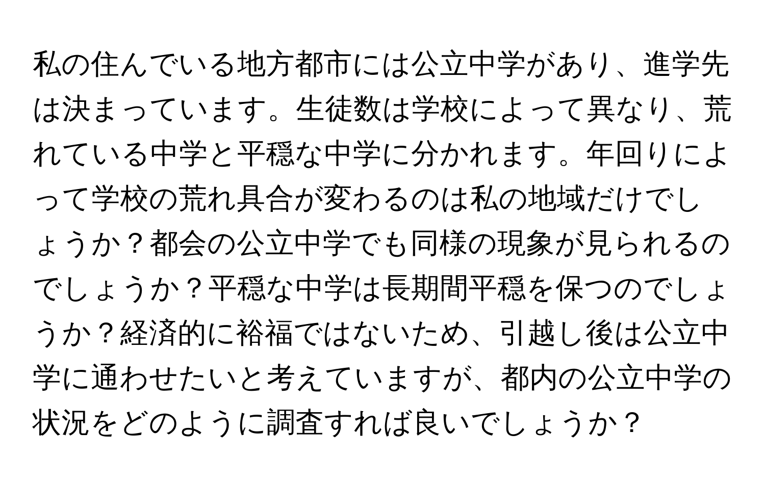 私の住んでいる地方都市には公立中学があり、進学先は決まっています。生徒数は学校によって異なり、荒れている中学と平穏な中学に分かれます。年回りによって学校の荒れ具合が変わるのは私の地域だけでしょうか？都会の公立中学でも同様の現象が見られるのでしょうか？平穏な中学は長期間平穏を保つのでしょうか？経済的に裕福ではないため、引越し後は公立中学に通わせたいと考えていますが、都内の公立中学の状況をどのように調査すれば良いでしょうか？