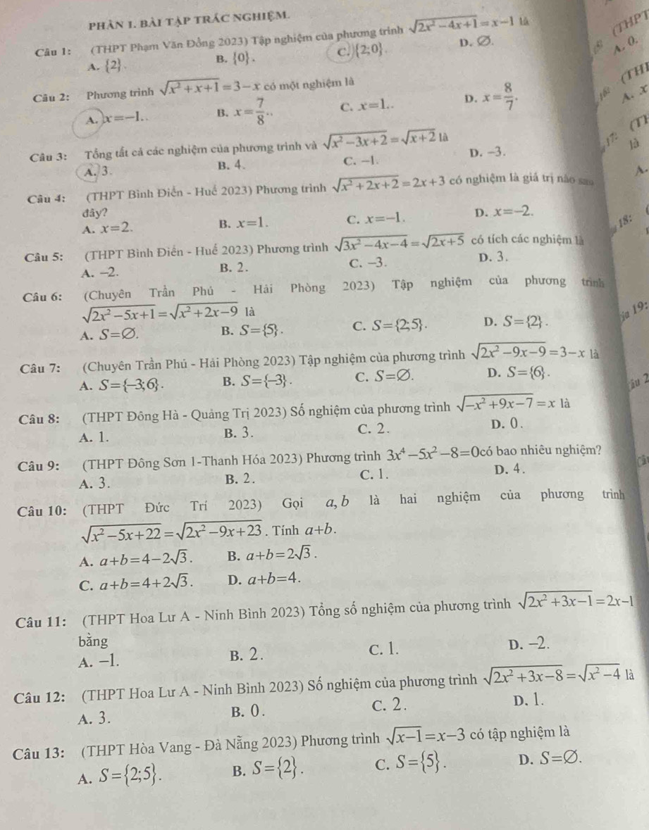 phân 1. bài tập trác nghiệm.
(THP)
Câu 1: (THPT Phạm Văn Đồng 2023) Tập nghiệm của phương trình sqrt(2x^2-4x+1)=x-1 lǔ
c.  2;0 . D. ∅.
A. 0.
A.  2 .
B.  0 .
Câu 2: Phương trình sqrt(x^2+x+1)=3-x có một nghiệm là
A. x=-1.. B. x= 7/8 .. C. x=1.. D. x= 8/7 .
1h: A. x
Câu 3: Tổng tất cả các nghiệm của phương trình và sqrt(x^2-3x+2)=sqrt(x+2) là
17: (T)
là
A 3. B. 4. C. -1. D. -3.
A.
Câu 4: (THPT Bình Điển - Huế 2023) Phương trình sqrt(x^2+2x+2)=2x+3 có nghiệm là giá trị nào sao
đây? D. x=-2.
A. x=2.
B. x=1. C. x=-1.
18:
Câu 5: (THPT Bình Điển - Huế 2023) Phương trình sqrt(3x^2-4x-4)=sqrt(2x+5) có tích các nghiệm là
A. -2. B. 2. C. -3. D. 3.
Câu 6: (Chuyên Trần Phú -Hải Phòng 2023) Tập nghiệm của phương trình
sqrt(2x^2-5x+1)=sqrt(x^2+2x-9) là
A. S=varnothing . B. S= 5 . C. S= 2;5 . D. S= 2 . ja 19:
Câu 7: (Chuyên Trần Phủ - Hải Phòng 2023) Tập nghiệm của phương trình sqrt(2x^2-9x-9)=3-x là
A. S= -3;6 . B. S= -3 . C. S=varnothing . D. S= 6 .
iu 2
Câu 8: (THPT Đông Hà - Quảng Trị 2023) Số nghiệm của phương trình sqrt(-x^2+9x-7)=x là
A. 1. B. 3. C. 2.
D. () .
Câu 9: (THPT Đông Sơn 1-Thanh Hóa 2023) Phương trình 3x^4-5x^2-8=0c có bao nhiêu nghiệm?
A. 3. B. 2 .
C.1. D. 4.
Câu 10: (THPT Đức Trí 2023) Gọi a, b là hai nghiệm của phương trình
sqrt(x^2-5x+22)=sqrt(2x^2-9x+23). Tính a+b.
A. a+b=4-2sqrt(3). B. a+b=2sqrt(3).
C. a+b=4+2sqrt(3). D. a+b=4.
Câu 11: (THPT Hoa Lư A - Ninh Bình 2023) Tổng số nghiệm của phương trình sqrt(2x^2+3x-1)=2x-1
bằng
A. −1. B. 2 . c. 1. D. −2.
Câu 12: (THPT Hoa Lư A - Ninh Bình 2023) Số nghiệm của phương trình sqrt(2x^2+3x-8)=sqrt(x^2-4) là
c. 2. D. 1.
A. 3. B. () .
Câu 13: (THPT Hòa Vang - Đà Nẵng 2023) Phương trình sqrt(x-1)=x-3 có tập nghiệm là
A. S= 2;5 . B. S= 2 . C. S= 5 . D. S=varnothing .