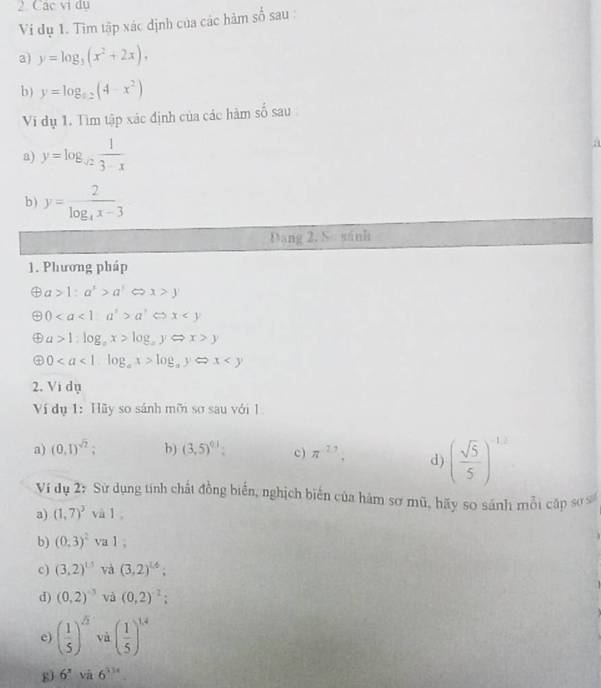 Các vi dụ 
Ví dụ 1. Tìm tập xác định của các hàm số sau : 
a) y=log _3(x^2+2x). 
b) y=log _0.2(4-x^2)
Vi dụ 1. Tìm tập xác định của các hàm số sau 
a) y=log _sqrt(2) 1/3-x 
a 
b) y=frac 2log _4x-3
Đạng 2, Sơ sánh 
1. Phương pháp
a>1:a^x>a^3Leftrightarrow x>y
0a^3Leftrightarrow x
④ a>1:log _ax>log _ayLeftrightarrow x>y
0log _ayLeftrightarrow x
2. Vi dụ 
Ví dụ 1: Hãy so sánh mỡi sơ sau với l 
a) (0,1)^sqrt(2); b) (3,5)^0.1 c) π^(-2.7); 
d) ( sqrt(5)/5 )^-12
Ví dụ 27 Sử dụng tính chất đồng biển, nghịch biến của hàm sơ mũ, hãy so sánh mỗi cặp sơ số 
a) (1,7)^3 và l 
b) (0,3)^2 va 1; 
c) (3,2)^1.5 và (3,2)^1.6; 
d) (0,2)^-3 và (0,2)^-2; 
e) ( 1/5 )^sqrt(2) và ( 1/5 )^1.4
g) 6^x à 6^(3.14).