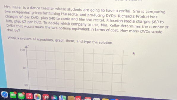 Mrs. Keller is a dance teacher whose students are going to have a recital. She is comparing 
two companies' prices for filming the recital and producing DVDs. Richard's Productions 
charges $6 per DVD, plus $40 to come and film the recital. Princeton Media charges $60 to 
film, plus $2 per DVD. To decide which company to use, Mrs. Keller determines the number of 
DVDs that would make the two options equivalent in terms of cost. How many DVDs would 
that be? 
Write a system of equations, graph them, and type the solution.
