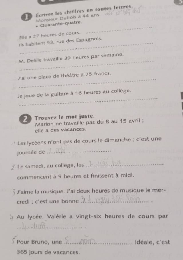 Écrivez les chiffres en toutes lettres. 
Monsieur Dubois a 44 ans. 
Quarante-quatre. 
Elle a 27 heures de cours. 
_ 
Ils habitent 53, rue des Espagnols. 
_ 
M. Delille travaille 39 heures par semaine. 
_ 
J'ai une place de théâtre à 75 francs. 
_ 
Je joue de la guitare à 16 heures au collège. 
2 Trouvez le mot juste. 
Marion ne travaille pas du 8 au 15 avril ; 
elle a des vacances. 
Les lycéens n'ont pas de cours le dimanche ; c'est une 
_ 
journée de . 
Le samedi, au collège, les 
_ 
commencent à 9 heures et finissent à midi. 
J’aime la musique. J’ai deux heures de musique le mer- 
credi ; c'est une bonne_ 
)# Au lycée, Valérie a vingt-six heures de cours par 
_ 
Pour Bruno, une _idéale, c'est
365 jours de vacances.