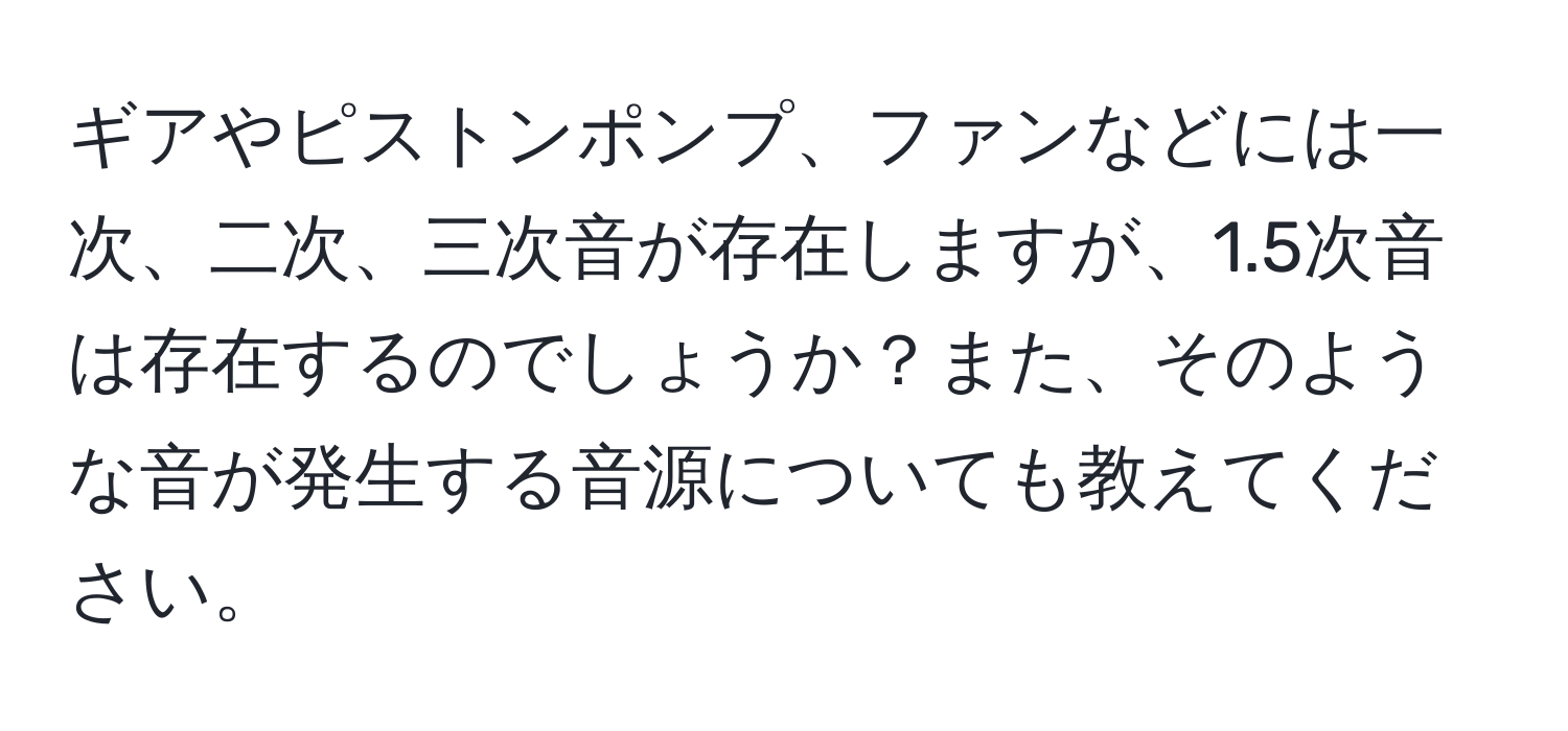 ギアやピストンポンプ、ファンなどには一次、二次、三次音が存在しますが、1.5次音は存在するのでしょうか？また、そのような音が発生する音源についても教えてください。