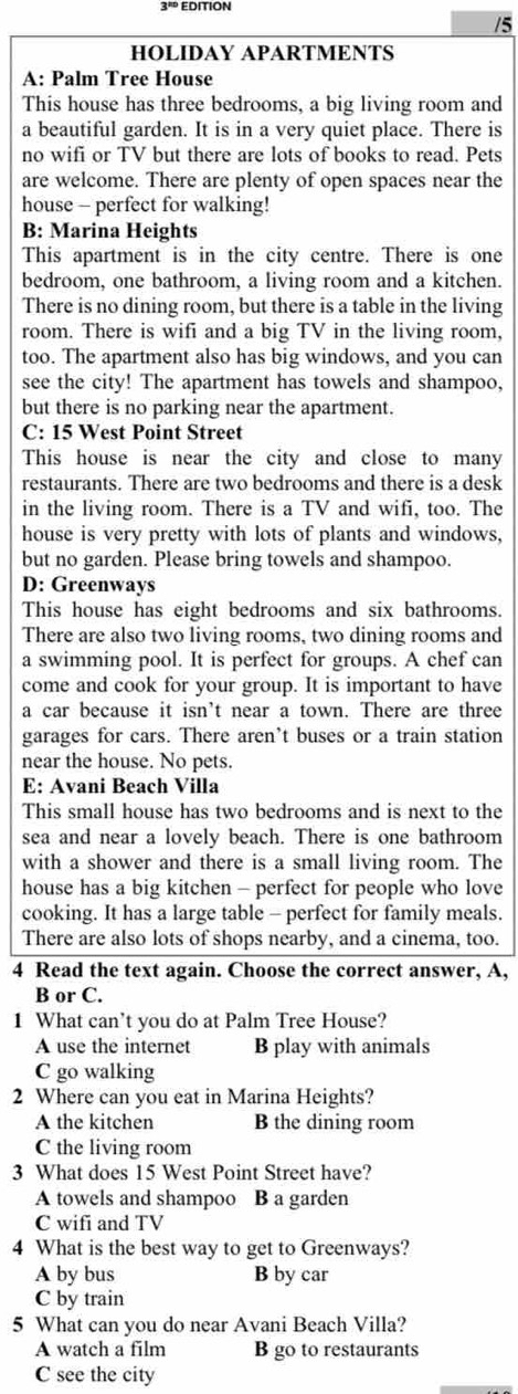 EDITION
/5
HOLIDAY APARTMENTS
A: Palm Tree House
This house has three bedrooms, a big living room and
a beautiful garden. It is in a very quiet place. There is
no wifi or TV but there are lots of books to read. Pets
are welcome. There are plenty of open spaces near the
house - perfect for walking!
B: Marina Heights
This apartment is in the city centre. There is one
bedroom, one bathroom, a living room and a kitchen.
There is no dining room, but there is a table in the living
room. There is wifi and a big TV in the living room,
too. The apartment also has big windows, and you can
see the city! The apartment has towels and shampoo,
but there is no parking near the apartment.
C: 15 West Point Street
This house is near the city and close to many
restaurants. There are two bedrooms and there is a desk
in the living room. There is a TV and wifi, too. The
house is very pretty with lots of plants and windows,
but no garden. Please bring towels and shampoo.
D: Greenways
This house has eight bedrooms and six bathrooms.
There are also two living rooms, two dining rooms and
a swimming pool. It is perfect for groups. A chef can
come and cook for your group. It is important to have
a car because it isn't near a town. There are three
garages for cars. There aren’t buses or a train station
near the house. No pets.
E: Avani Beach Villa
This small house has two bedrooms and is next to the
sea and near a lovely beach. There is one bathroom
with a shower and there is a small living room. The
house has a big kitchen - perfect for people who love
cooking. It has a large table - perfect for family meals.
There are also lots of shops nearby, and a cinema, too.
4 Read the text again. Choose the correct answer, A,
B or C.
1 What can’t you do at Palm Tree House?
A use the internet B play with animals
C go walking
2 Where can you eat in Marina Heights?
A the kitchen B the dining room
C the living room
3 What does 15 West Point Street have?
A towels and shampoo B a garden
C wifi and TV
4 What is the best way to get to Greenways?
A by bus B by car
C by train
5 What can you do near Avani Beach Villa?
A watch a film B go to restaurants
C see the city