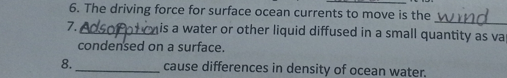 The driving force for surface ocean currents to move is the 
_ 
7. _is a water or other liquid diffused in a small quantity as va 
condensed on a surface. 
8. _cause differences in density of ocean water.