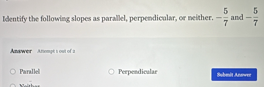 Identify the following slopes as parallel, perpendicular, or neither. - 5/7  and - 5/7 
Answer Attempt 1 out of 2
Parallel Perpendicular Submit Answer