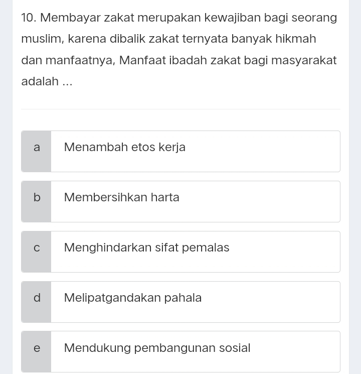 Membayar zakat merupakan kewajiban bagi seorang
muslim, karena dibalik zakat ternyata banyak hikmah
dan manfaatnya, Manfaat ibadah zakat bagi masyarakat
adalah ...
a Menambah etos kerja
b Membersihkan harta
C Menghindarkan sifat pemalas
d Melipatgandakan pahala
e Mendukung pembangunan sosial