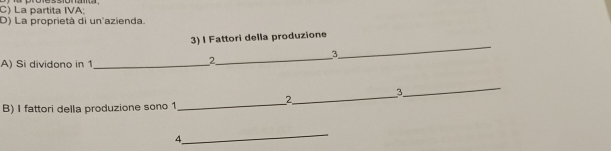 La partita IVA 
D) La proprietà di un'azienda. 
3) I Fattori della produzione 
_ 
_ 
3 
A) Si dividono in 1 _ 
2 
_ 
3 
2 
_ 
B) I fattori della produzione sono 1
_ 
_ 
4