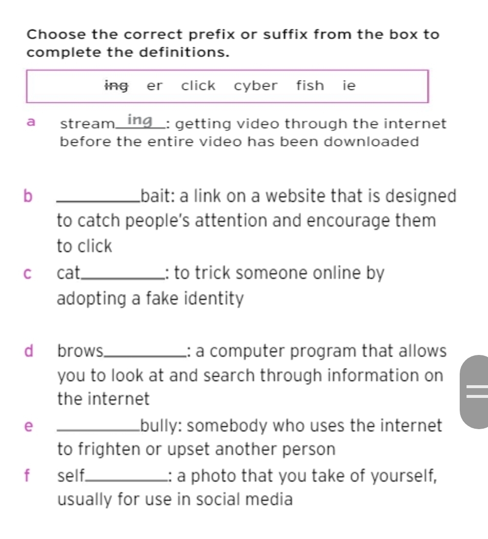 Choose the correct prefix or suffix from the box to 
complete the definitions. 
ing er click cyber fish ie 
a stream_ ing_: getting video through the internet 
before the entire video has been downloaded 
b _bait: a link on a website that is designed 
to catch people’s attention and encourage them 
to click 
c cat_ : to trick someone online by 
adopting a fake identity 
d brows._ : a computer program that allows 
you to look at and search through information on 
the internet 
e _bully: somebody who uses the internet 
to frighten or upset another person 
f self._ :: a photo that you take of yourself, 
usually for use in social media