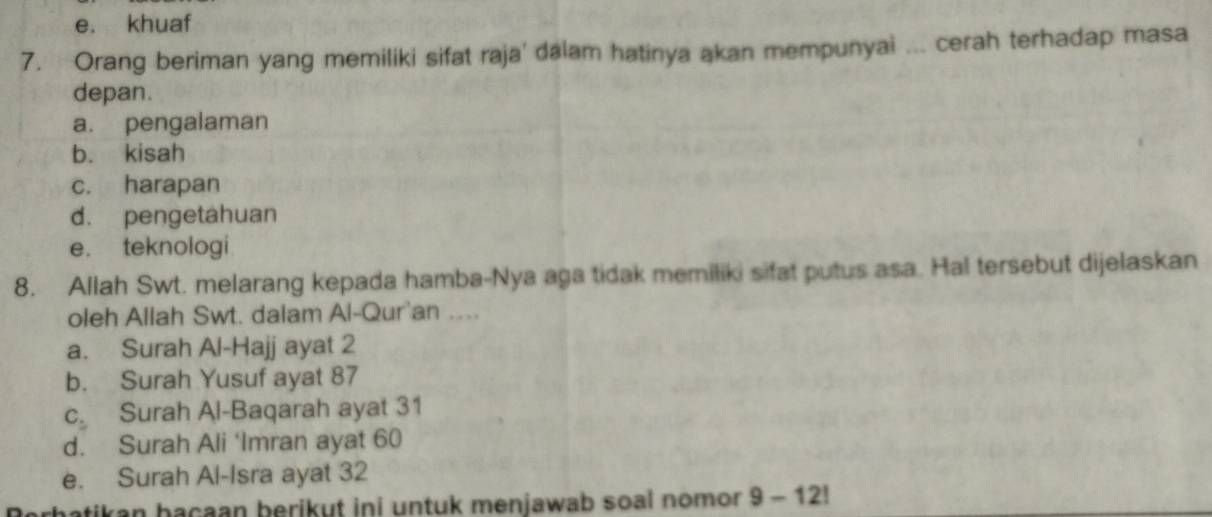 e. khuaf
7. Orang beriman yang memiliki sifat raja' dalam hatinya akan mempunyai ... cerah terhadap masa
depan.
a. pengalaman
b. kisah
c. harapan
d. pengetahuan
e. teknologi
8. Allah Swt. melarang kepada hamba-Nya aga tidak memiliki sifat putus asa. Hal tersebut dijelaskan
oleh Allah Swt. dalam Al-Qur'an ….
a. Surah Al-Hajj ayat 2
b. Surah Yusuf ayat 87
c. Surah Al-Baqarah ayat 31
d. Surah Ali ‘Imran ayat 60
e. Surah Al-Isra ayat 32
tikan bacaan berikut ini untuk menjawab soal nomor 9 - 12!