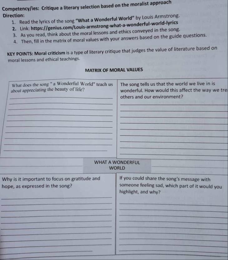 Competency/ies: Critique a literary selection based on the moralist approach 
Direction: 
1. Read the lyrics of the song “What a Wonderful World” by Louis Armstrong. 
2. Link: https://genius.com/Louis-armstrong-what-a-wonderful-world-lyrics 
3. As you read, think about the moral lessons and ethics conveyed in the song. 
4. Then, fill in the matrix of moral values with your answers based on the guide questions. 
KEY POINTS: Moral criticism is a type of literary critique that judges the value of literature based on 
moral lessons and ethical teachings. 
MATRIX OF MORAL VALUES 
What does the song " a Wonderful World" teach us The song tells us that the world we live in is 
about appreciating the beauty of life? wonderful. How would this affect the way we tre 
_others and our environment? 
_ 
_ 
_ 
_ 
_ 
_ 
_ 
_ 
_ 
_ 
_ 
_ 
_ 
_ 
_ 
_ 
_ 
_ 
WHAT A WONDERFUL 
WORLD 
Why is it important to focus on gratitude and If you could share the song’s message with 
hope, as expressed in the song? someone feeling sad, which part of it would you 
highlight, and why? 
_ 
__ 
_ 
_ 
__ 
__ 
_ 
_ 
__ 
__ 
__ 
_ 
_ 
_