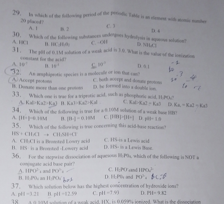 In which of the following period of the periodic Table is an element with atomic number
20 placed? D. 4
A. 1 B. 2 C. 3
30, Which of the following substances undergoes hydrolysis in aqueous solution? D. NH₄Cl
A. HCl B. HC _2H_3O_2 C. ~OH
31. The pH of 0.1M solution of a weak acid is 3.0. What is the value of the ionization
constant for the acid?
A. 10^(-7) B. 10^(-5) C. 10^(-3) D. 0.1
32. An amphiprotic species is a molecule or ion that can?
A Accept protons C. both accept and donate protons
B. Donate more than one protons D. be formed into a double ion.
33. Which one is true for a triprotic acid, such as phosphoric acid. H₃PO₄?
A. Kal>Ka2>Ka3 B. Ka3>Ka2>Kal C. Kal>Ka2=Ka3 D. Ka_r=Ka2=Ka3
34. Which of the following is true for a 0.10M solution of a weak base HB?
A. [H+]=0,10M B. [B-]=0.10M C. [HB]>[H+] D. pH=1.0
35. Which of the following is true concerning this acid-base reaction?
HS+CH_3Clto CH_3SH+Cl^-
A. CH₃CI is a Bronsted Lowry acid C. HS-is a Lewis acid
B. HS- is a Bronsted -Lowery acid D. IS- is a Lewis Base.
36. For the stepwise dissociation of aquesous H_3PO_4 , which of the following is NOT a
conjugate acid base pair?
A. HPO^(2-) and PO^(3-)_4 C. H_2PO sand HPO_4^((2-)
B. H_3)PO_4 an H_2PO_4 D. H_2PO_4 and PO^(3-)
37.  Which solution below has the highest concentration of hydroxide ions?
A. pH=3.21 B. pH=12.59 C. pH=7.93 D. PH=9.82
38 A 0.10M solution of a weak acid, HX, is 0.059% ionized. What is the dissociation