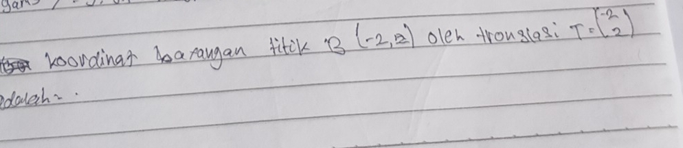 gan 
koordinar araugan fitl B(-2,2) oleh trouglesi T=beginpmatrix -2 -2endpmatrix
edalech.