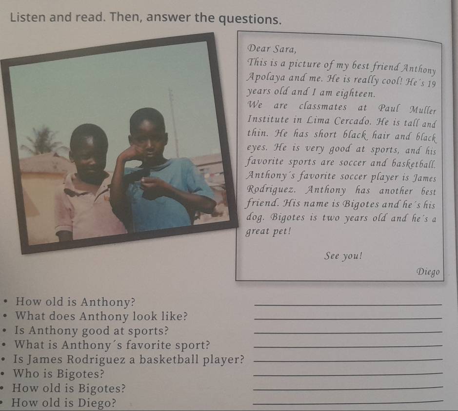 Listen and read. Then, answer the questions. 
ear Sara, 
his is a picture of my best friend Anthony 
polaya and me. He is really cool! He's 19
ears old and I am eighteen. 
e are classmates at Paul Muller 
nstitute in Lima Cercado. He is tall and 
hin. He has short black hair and black 
yes. He is very good at sports, and his 
avorite sports are soccer and basketball. 
nthony's favorite soccer player is James 
odriguez. Anthony has another best 
iend. His name is Bigotes and he 's his 
og. Bigotes is two years old and he's a 
eat pet! 
See you! 
Diego 
How old is Anthony? 
_ 
What does Anthony look like?_ 
Is Anthony good at sports?_ 
What is Anthony´s favorite sport?_ 
Is James Rodriguez a basketball player?_ 
Who is Bigotes? 
_ 
How old is Bigotes? 
_ 
How old is Diego? 
_