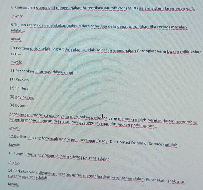 Keunggulan utama dari menggunakan Autentikasi Multifaktor (MFA) dalam sistem keamanan yaitu.
Jawab:
9.Tujuan utama dari melakukan bakeup data sehingga data dapat dipulihkan jika terjadi masalah
adalah
Jawab:
10.Penting untuk selalu logout dari akun setelah selesai menggunakan Perangkat yang bukan milik kalian
agar...
Jawab:
11.Perhatikan informasi dibawah ini!
(1) Packers
(2) Sniffers
(3) Keyloggers
(4) Botnets
Berdasarkan informasi diatas yang merupakan perkakas yang digunakan oleh peretas dalam menembus
sistem kemanan,mencuri data,atau mengganggu layanan ditunjukan pada nomor...
Jawab:
12.Berikut ini yang termasuk dalam jenis serangan DDoS (Distributed Denial of Service) adalah...
Jawab:
13.Fungsi utama keylogger dalam aktivitas peretas adalah...
Jawab:
sisetem operasi adalah... 14.Perkakas yang digunakan peretas untuk memanfaatkan kerentanan dalam Perangkat lunak atau
Jawab: