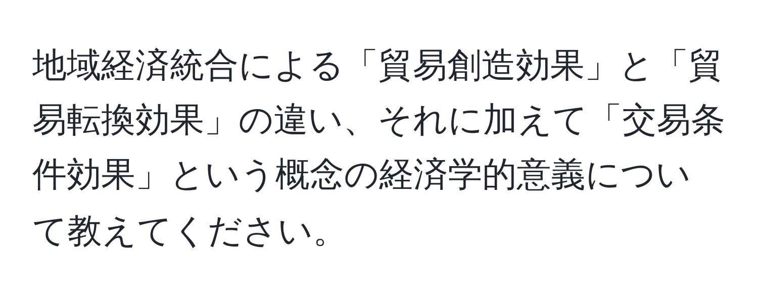 地域経済統合による「貿易創造効果」と「貿易転換効果」の違い、それに加えて「交易条件効果」という概念の経済学的意義について教えてください。