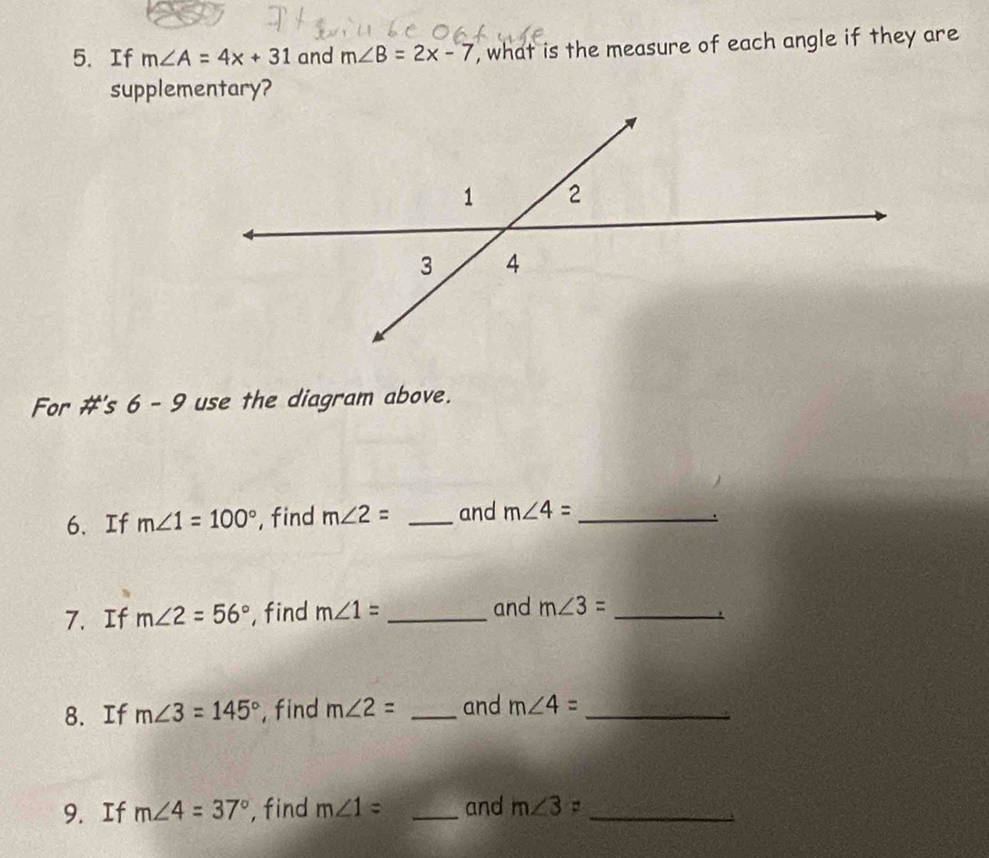 If m∠ A=4x+31 and m∠ B=2x-7 , what is the measure of each angle if they are 
supplementary? 
For #'s 6 - 9 use the diagram above. 
6、 If m∠ 1=100° ,find m∠ 2= _and m∠ 4= _ 
7. If m∠ 2=56° , find m∠ 1= _and m∠ 3= _ 
8. If m∠ 3=145° , find m∠ 2= _and m∠ 4= _ 
9. If m∠ 4=37° , find m∠ 1= _and m∠ 3= _