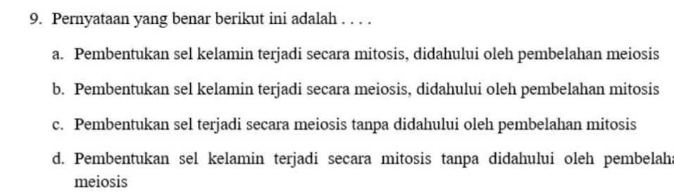 Pernyataan yang benar berikut ini adalah . . . .
a. Pembentukan sel kelamin terjadi secara mitosis, didahului oleh pembelahan meiosis
b. Pembentukan sel kelamin terjadi secara meiosis, didahului oleh pembelahan mitosis
c. Pembentukan sel terjadi secara meiosis tanpa didahului oleh pembelahan mitosis
d. Pembentukan sel kelamin terjadi secara mitosis tanpa didahului oleh pembelah:
meiosis