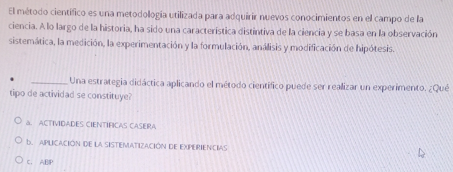 El método científico es una metodología utilizada para adquirir nuevos conocimientos en el campo de la
ciencia. A lo largo de la historia, ha sido una característica distintiva de la ciencia y se basa en la observación
sistemática, la medición, la experimentación y la formulación, análisis y modificación de hipótesis.
_Una estrategia didáctica aplicando el método científico puede ser realizar un experimento. ¿Qué
tipo de actividad se constituye?
a. ACTIVIDADES CIENTÍFICAS CASERA
b. APLICACIÓN DE LA SISTEMATIZACIÓN DE EXPERIENCIAS
C. ABP