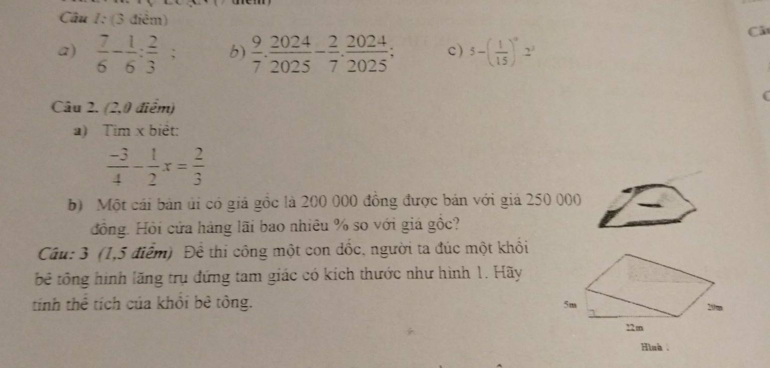 Câ 
a)  7/6 - 1/6 : 2/3 ; b)  9/7 . 2024/2025 - 2/7 . 2024/2025 ; 5-( 1/15 )^02^3
c) 
Câu 2. (2,0 điểm) 
a) Tim x biêt:
 (-3)/4 - 1/2 x= 2/3 
b) Một cái bản úi có giả gồc là 200 000 đồng được bán với giả 250 000
đồng. Hồi cửa háng lãi bao nhiêu % so với giá gốc? 
Câu: 3 (1,5 điểm) Để thi công một con dốc, người ta đúc một khổi 
tê tông hình lăng trụ đứng tam giác có kích thước như hình 1. Hãy 
tính thể tích của khổi bê tông. 
Hìnà