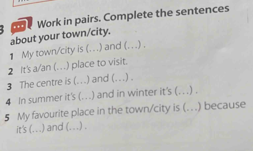 Work in pairs. Complete the sentences 
about your town/city. 
1 My town/city is (_ ) and (_ ) . 
2 It's a/an (. . . ) place to visit. 
3 The centre is (_ ) and (_ .) . 
4 In summer it's (._ ) and in winter it’s (_ .). 
5 My favourite place in the town/city is (. _) because 
it's (... .) and (._ .) .