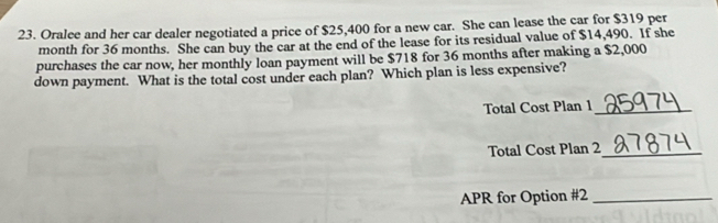 Oralee and her car dealer negotiated a price of $25,400 for a new car. She can lease the car for $319 per
month for 36 months. She can buy the car at the end of the lease for its residual value of $14,490. If she 
purchases the car now, her monthly loan payment will be $718 for 36 months after making a $2,000
down payment. What is the total cost under each plan? Which plan is less expensive? 
Total Cost Plan 1_ 
Total Cost Plan 2_ 
APR for Option #2_