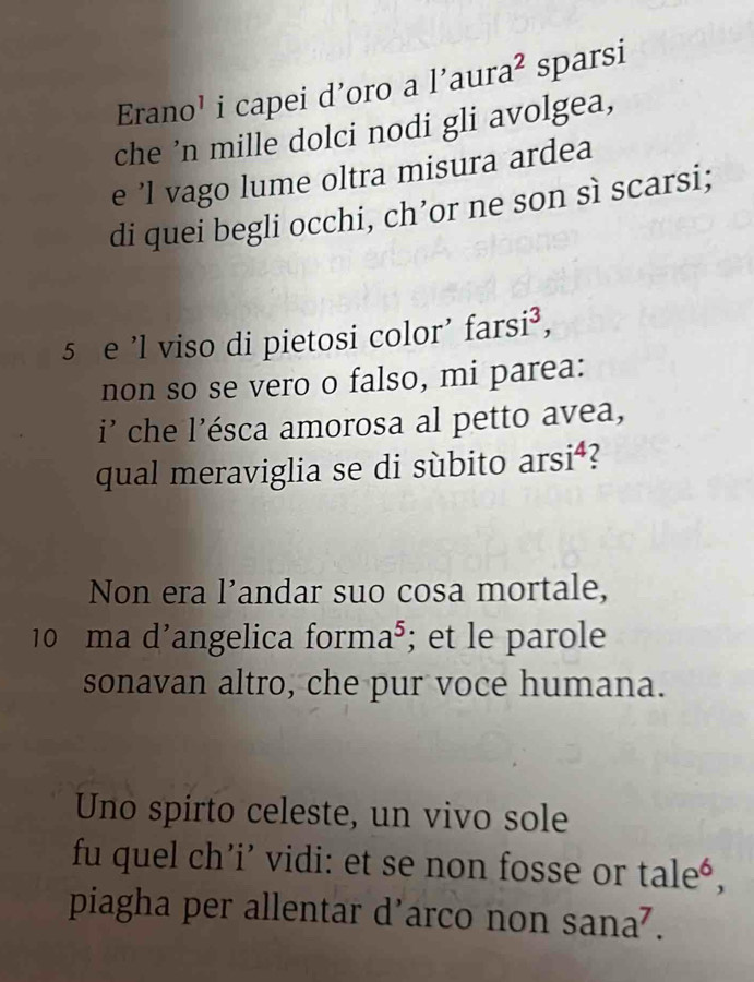 Erano’ i capei d’oro a l’aura² sparsi 
che ’n mille dolci nodi gli avolgea, 
e ’l vago lume oltra misura ardea 
di quei begli occhi, ch’or ne son sì scarsi; 
5 e 'l viso di pietosi color' farsi³, 
non so se vero o falso, mi parea: 
i' che l'ésca amorosa al petto avea, 
qual meraviglia se di sùbito arsi⁴? 
Non era l’andar suo cosa mortale, 
10 ma d'angelica forma⁵; et le parole 
sonavan altro, che pur voce humana. 
Uno spirto celeste, un vivo sole 
fu quel ch’i’ vidi: et se non fosse or tale*, 
piagha per allentar d’arco non sana⁷.