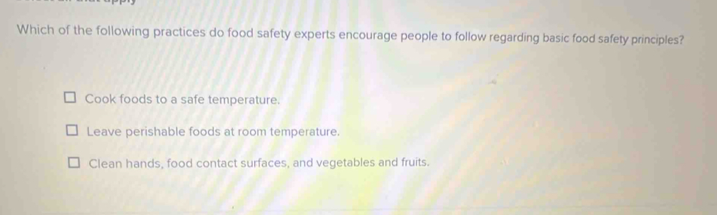 Which of the following practices do food safety experts encourage people to follow regarding basic food safety principles?
Cook foods to a safe temperature.
Leave perishable foods at room temperature.
Clean hands, food contact surfaces, and vegetables and fruits.