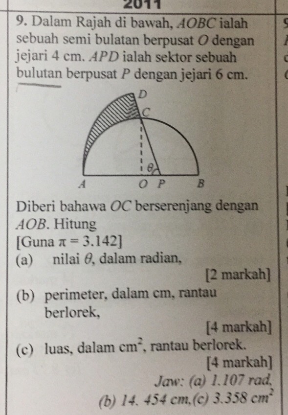 2011 
9. Dalam Rajah di bawah, AOBC ialah 
sebuah semi bulatan berpusat O dengan 
jejari 4 cm. APD ialah sektor sebuah C
bulutan berpusat P dengan jejari 6 cm. 
Diberi bahawa OC berserenjang dengan
AOB. Hitung 
[Guna π =3.142]
(a) nilai θ, dalam radian, 
[2 markah] 
(b) perimeter, dalam cm, rantau 
berlorek, 
[4 markah] 
(c) luas, dalam cm^2 , rantau berlorek. 
[4 markah] 
Jaw: (a) 1.107 rad, 
(b) 14. 454 cm,(c) 3.358cm^2