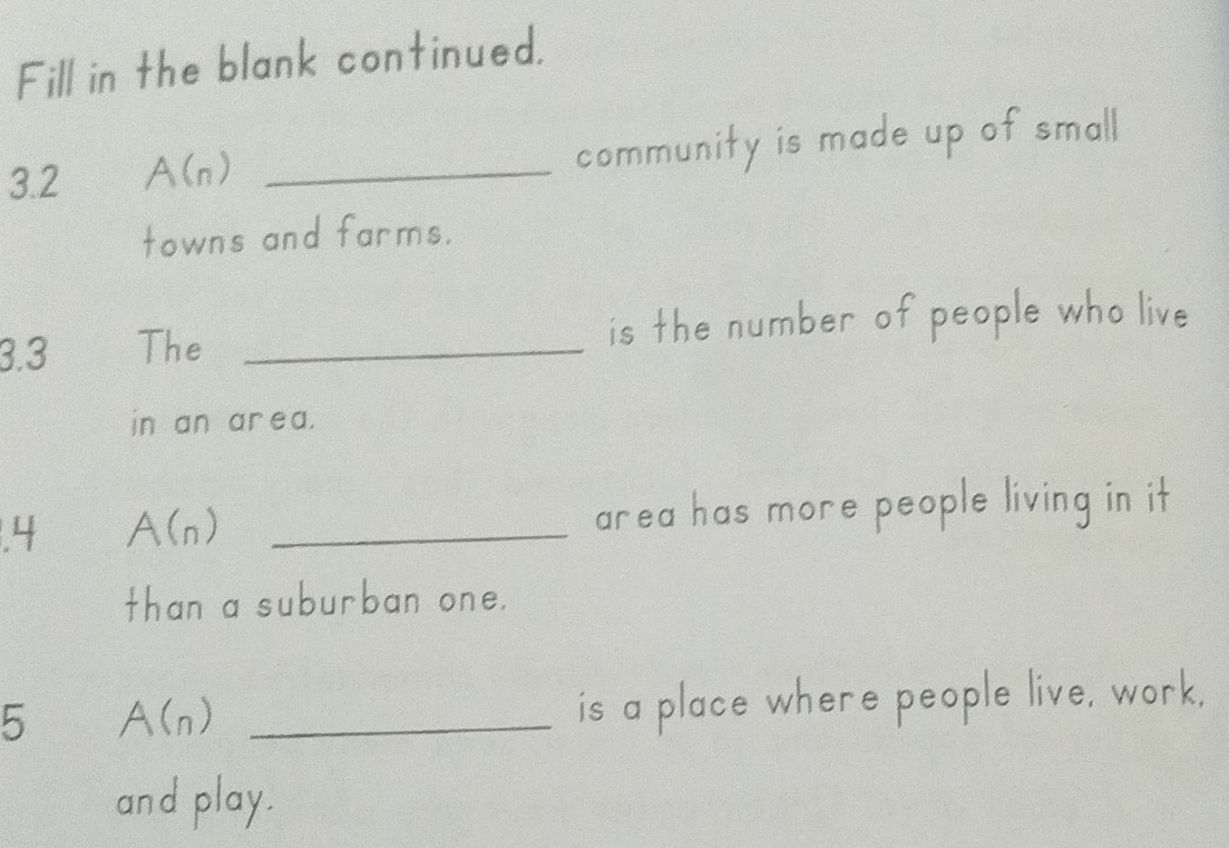 Fill in the blank continued. 
3.2 A(n) _ 
community is made up of small 
towns and farms. 
3.3 The _is the number of people who live 
in an ar ea. 
.4 A(_n) _area has more people living in it 
than a suburban one. 
5 A(_n) _ 
is a place where people live, work, 
and play.