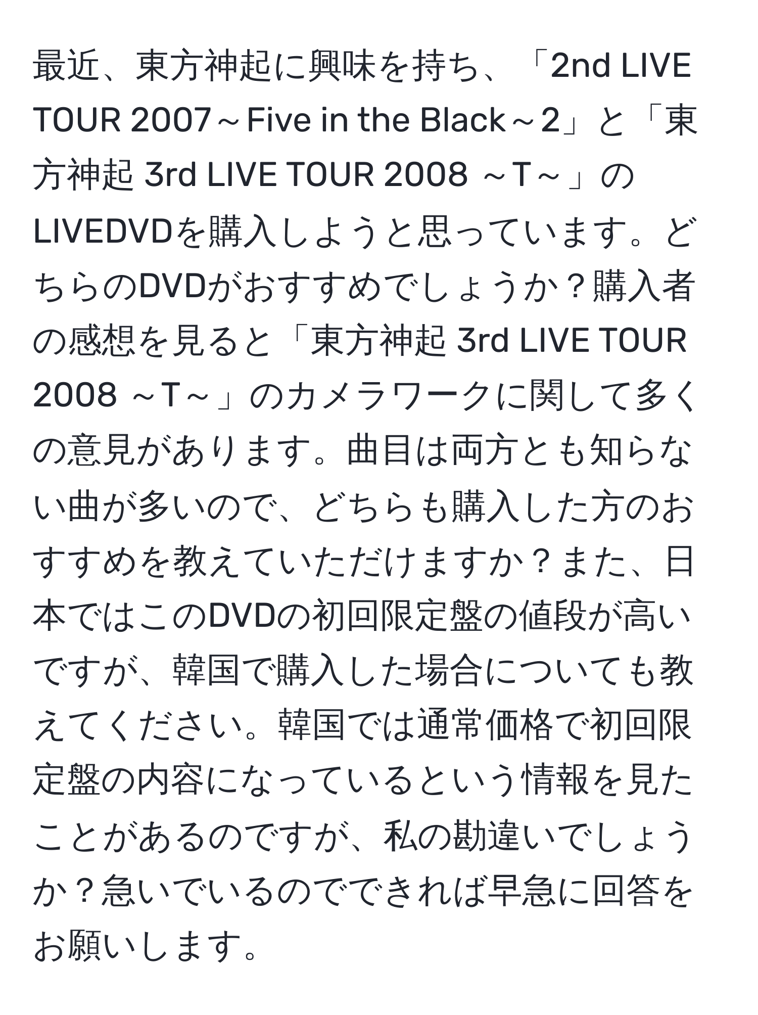 最近、東方神起に興味を持ち、「2nd LIVE TOUR 2007～Five in the Black～2」と「東方神起 3rd LIVE TOUR 2008 ～T～」のLIVEDVDを購入しようと思っています。どちらのDVDがおすすめでしょうか？購入者の感想を見ると「東方神起 3rd LIVE TOUR 2008 ～T～」のカメラワークに関して多くの意見があります。曲目は両方とも知らない曲が多いので、どちらも購入した方のおすすめを教えていただけますか？また、日本ではこのDVDの初回限定盤の値段が高いですが、韓国で購入した場合についても教えてください。韓国では通常価格で初回限定盤の内容になっているという情報を見たことがあるのですが、私の勘違いでしょうか？急いでいるのでできれば早急に回答をお願いします。