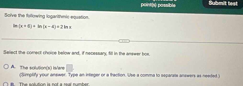 point(s) possible
Submit test
Solve the following logarithmic equation.
In (x+6)+ln (x-4)=2ln x
Select the correct choice below and, if necessary, fill in the answer box.
A. The solution(s) is/are □. 
(Simplify your answer. Type an integer or a fraction. Use a comma to separate answers as needed.)
B. The solution is not a real number.