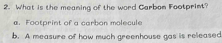 What is the meaning of the word Carbon Footprint?
a. Footprint of a carbon molecule
b. A measure of how much greenhouse gas is released